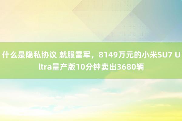 什么是隐私协议 就服雷军，8149万元的小米SU7 Ultra量产版10分钟卖出3680辆